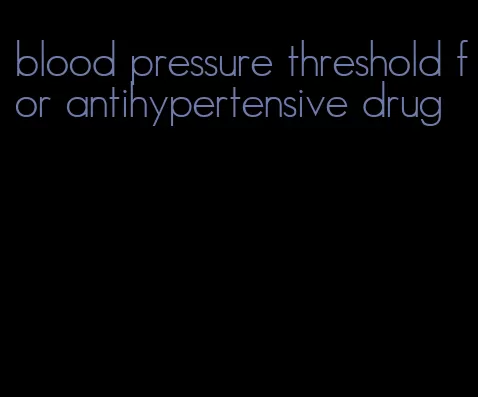 blood pressure threshold for antihypertensive drug