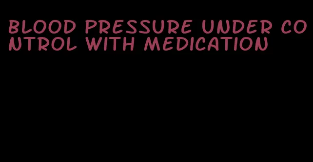 blood pressure under control with medication