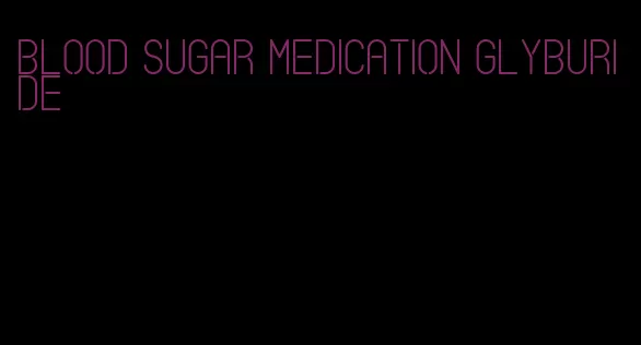 blood sugar medication glyburide