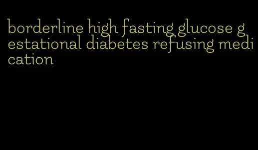 borderline high fasting glucose gestational diabetes refusing medication