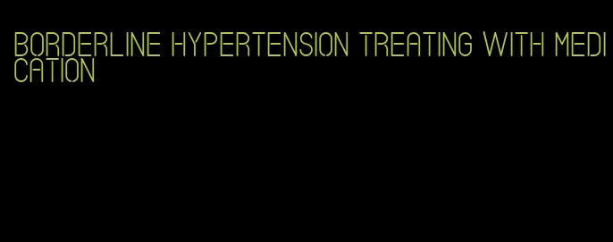 borderline hypertension treating with medication