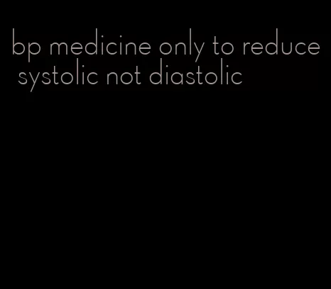 bp medicine only to reduce systolic not diastolic
