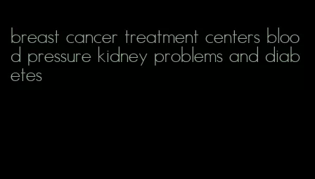 breast cancer treatment centers blood pressure kidney problems and diabetes