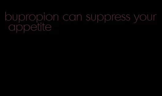 bupropion can suppress your appetite