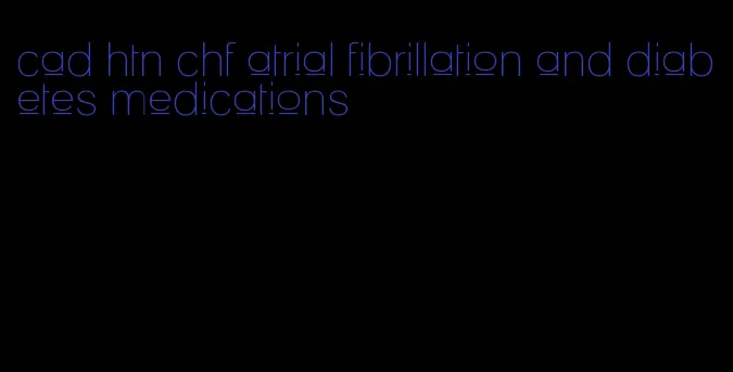 cad htn chf atrial fibrillation and diabetes medications