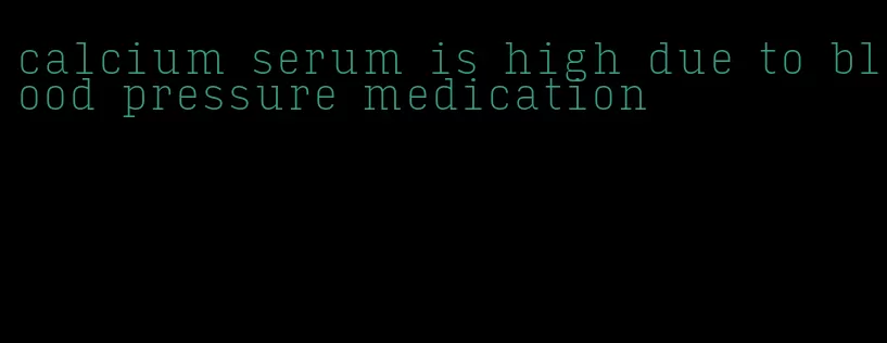 calcium serum is high due to blood pressure medication