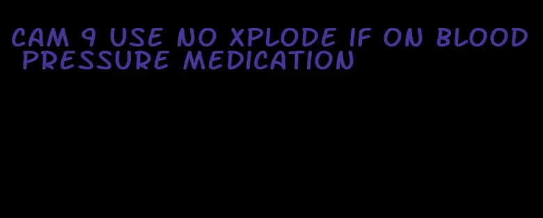 cam 9 use no xplode if on blood pressure medication