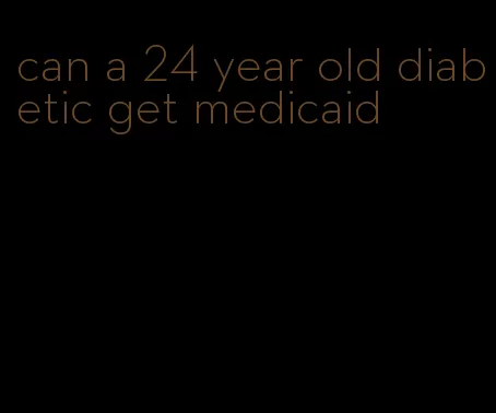can a 24 year old diabetic get medicaid