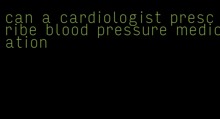 can a cardiologist prescribe blood pressure medication