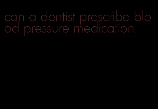 can a dentist prescribe blood pressure medication