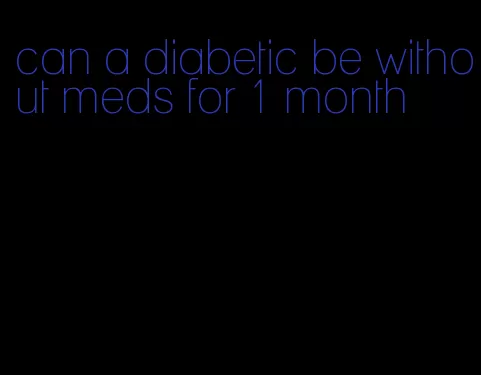 can a diabetic be without meds for 1 month