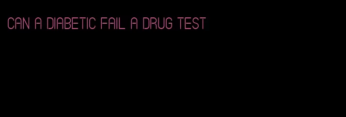 can a diabetic fail a drug test