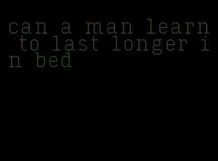 can a man learn to last longer in bed
