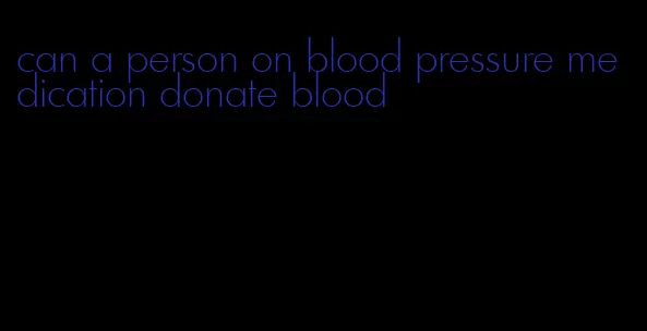 can a person on blood pressure medication donate blood