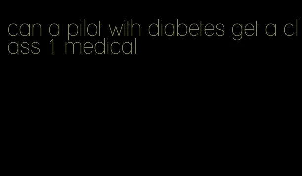 can a pilot with diabetes get a class 1 medical