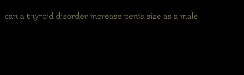can a thyroid disorder increase penis size as a male