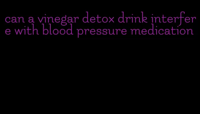 can a vinegar detox drink interfere with blood pressure medication