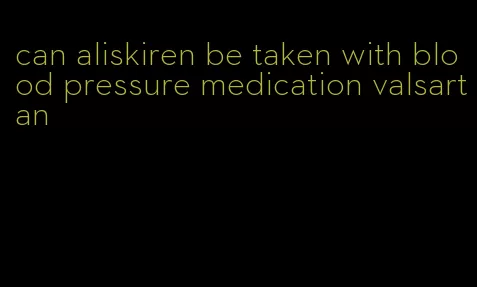 can aliskiren be taken with blood pressure medication valsartan