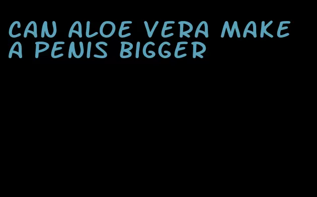 can aloe vera make a penis bigger