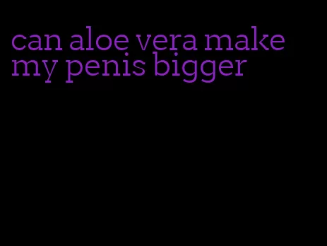 can aloe vera make my penis bigger