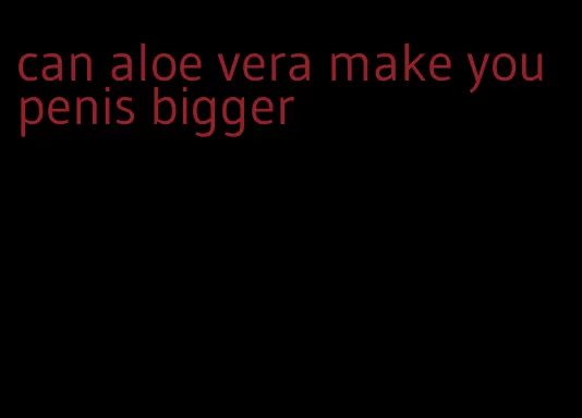 can aloe vera make you penis bigger