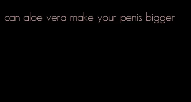 can aloe vera make your penis bigger