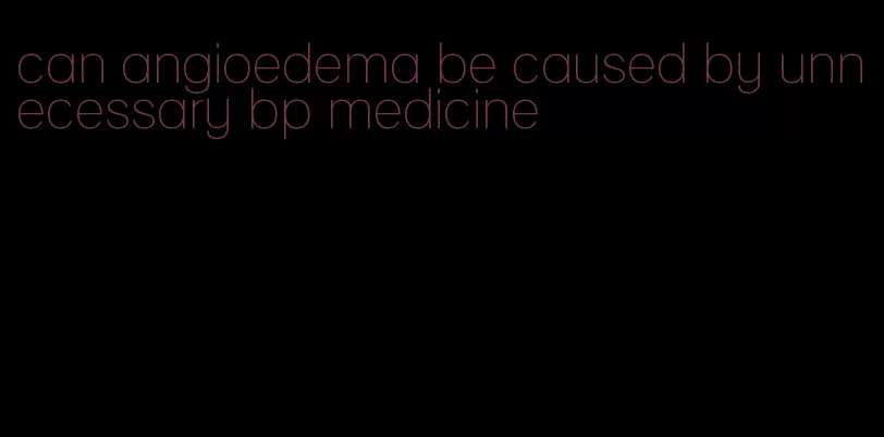 can angioedema be caused by unnecessary bp medicine