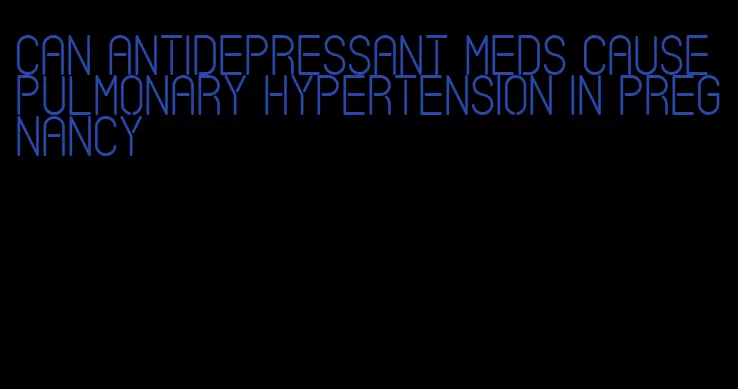 can antidepressant meds cause pulmonary hypertension in pregnancy