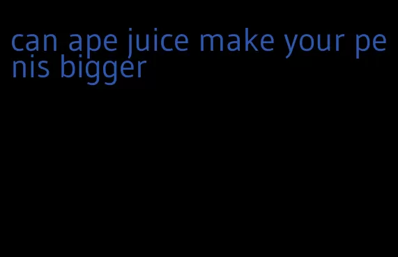 can ape juice make your penis bigger