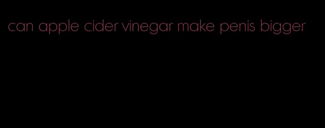 can apple cider vinegar make penis bigger