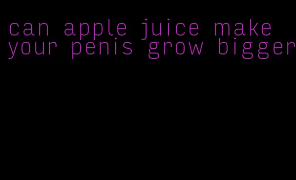 can apple juice make your penis grow bigger