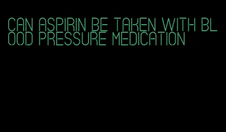 can aspirin be taken with blood pressure medication
