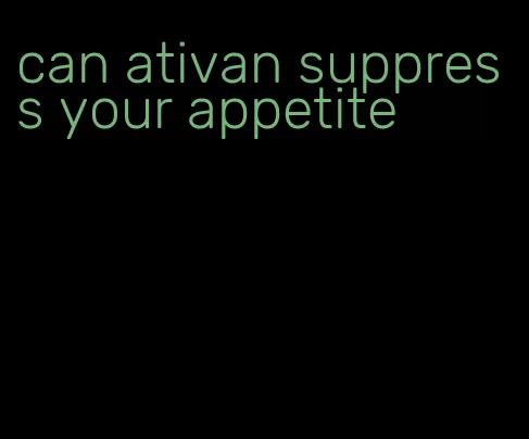 can ativan suppress your appetite