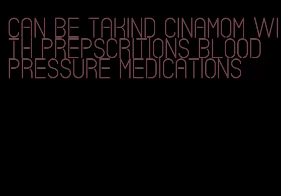 can be takind cinamom with prepscritions blood pressure medications