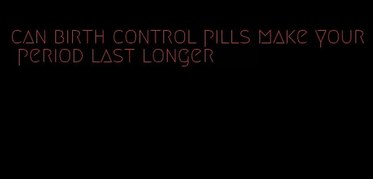 can birth control pills make your period last longer
