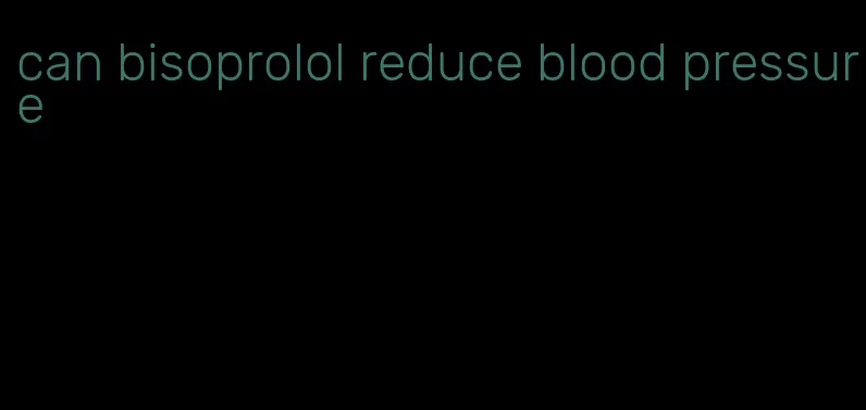 can bisoprolol reduce blood pressure