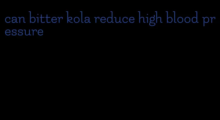 can bitter kola reduce high blood pressure