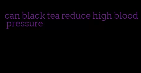 can black tea reduce high blood pressure