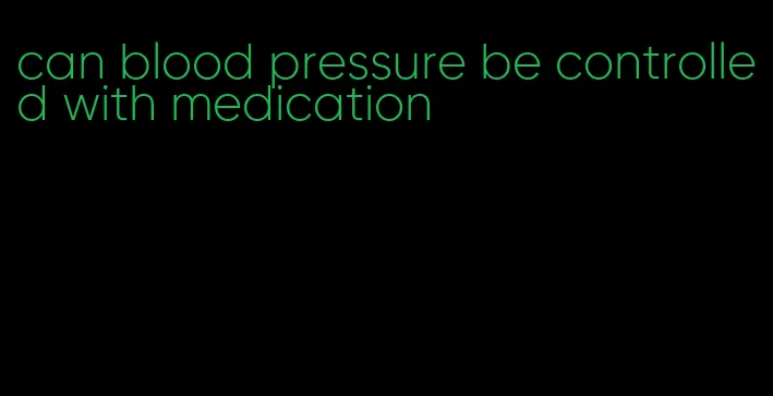 can blood pressure be controlled with medication