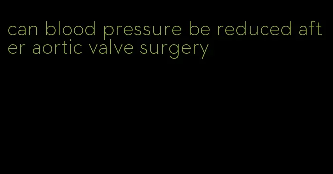 can blood pressure be reduced after aortic valve surgery
