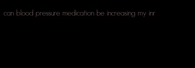 can blood pressure medication be increasing my inr