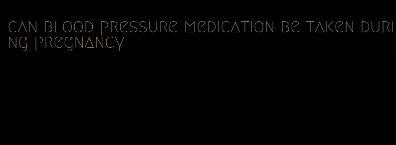 can blood pressure medication be taken during pregnancy