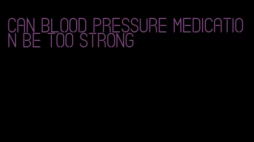 can blood pressure medication be too strong