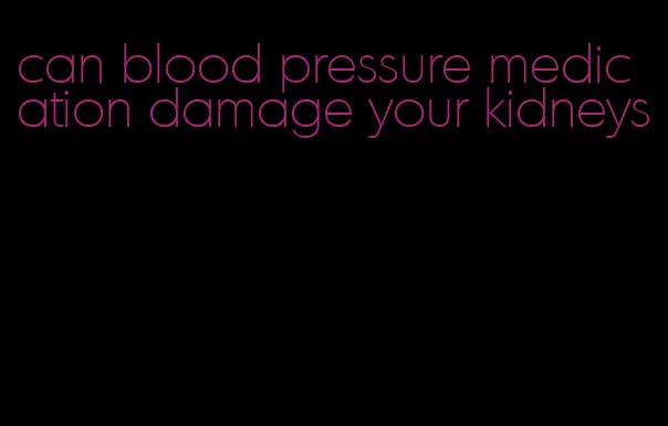 can blood pressure medication damage your kidneys