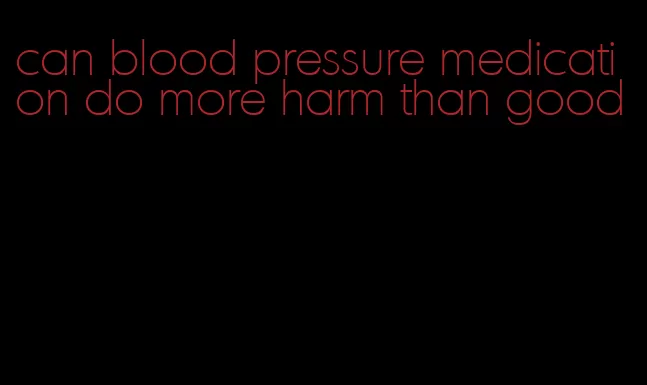 can blood pressure medication do more harm than good