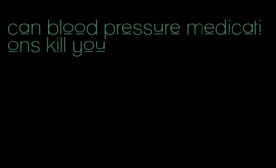 can blood pressure medications kill you