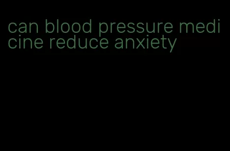 can blood pressure medicine reduce anxiety