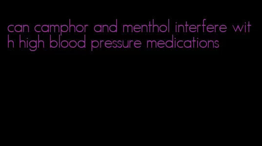 can camphor and menthol interfere with high blood pressure medications