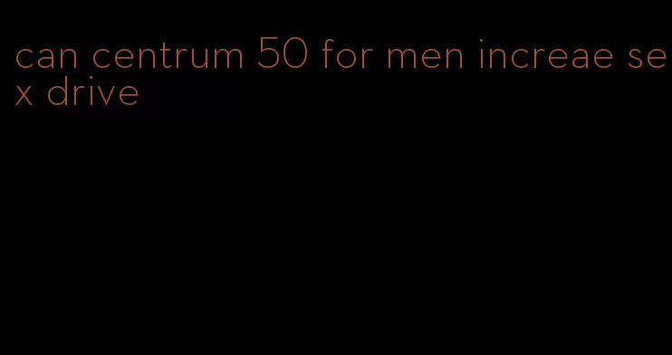 can centrum 50 for men increae sex drive