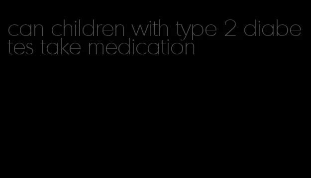 can children with type 2 diabetes take medication